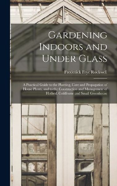 Gardening Indoors and Under Glass: A Practical Guide to the Planting, Care and Propagation of House Plants, and to the Construction and Management of