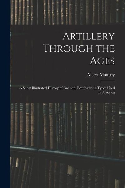 Artillery Through the Ages: A Short Illustrated History of Cannon, Emphasizing Types Used in America