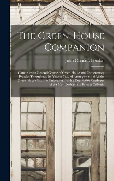 The Green-House Companion: Comprising a General Course of Green-House and Conservatory Practice Throughout the Year; a Natural Arrangement of All