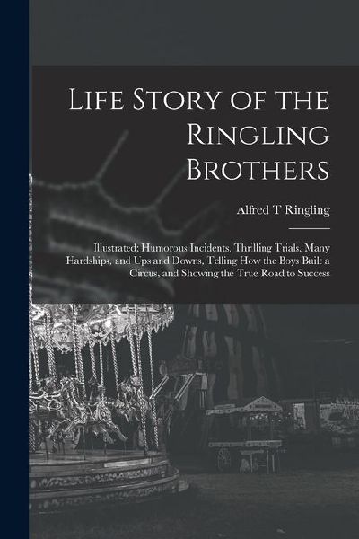 Life Story of the Ringling Brothers: Illustrated; Humorous Incidents, Thrilling Trials, Many Hardships, and Ups and Downs, Telling How the Boys Built a Circus, and Showing the True Road to Success