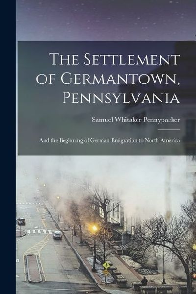 The Settlement of Germantown, Pennsylvania: And the Beginning of German Emigration to North America