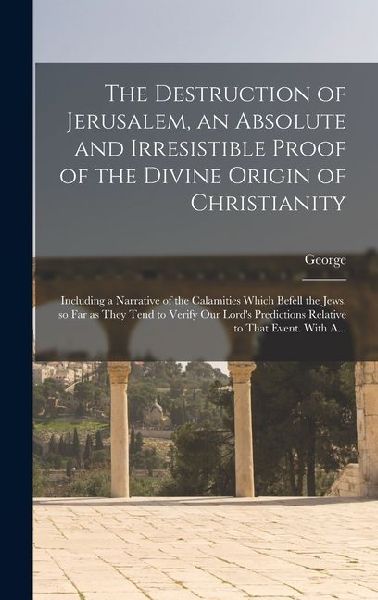The Destruction of Jerusalem, an Absolute and Irresistible Proof of the Divine Origin of Christianity: Including a Narrative of the Calamities Which Befell the Jews, so Far as They Tend to Verify Our Lord's Predictions Relative to That Event. With A...