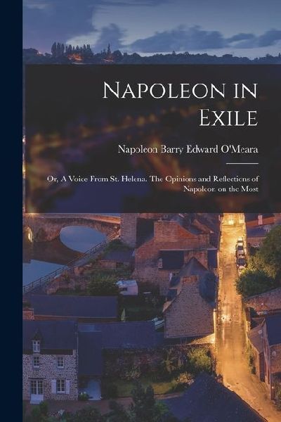 Napoleon in Exile: Or, A Voice From St. Helena. The Opinions and Reflections of Napoleon on the Most