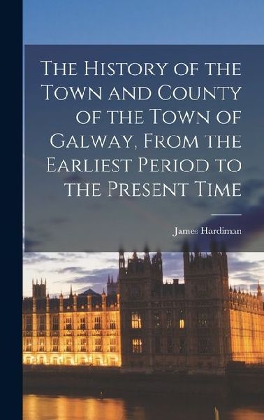 The History of the Town and County of the Town of Galway, From the Earliest Period to the Present Time