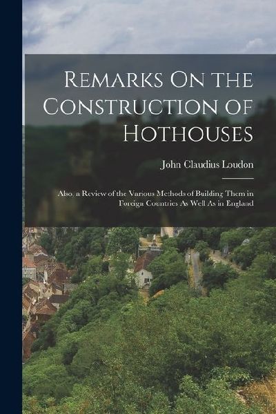 Remarks On the Construction of Hothouses: Also, a Review of the Various Methods of Building Them in Foreign Countries As Well As in England