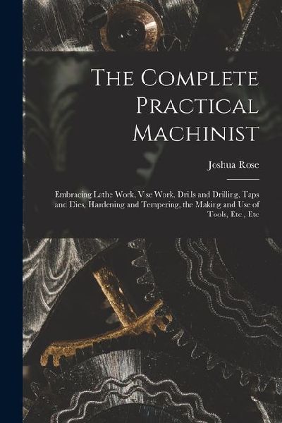 The Complete Practical Machinist: Embracing Lathe Work, Vise Work, Drills and Drilling, Taps and Dies, Hardening and Tempering, the Making and Use of Tools, Etc., Etc