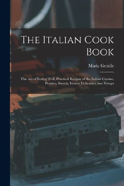 The Italian Cook Book: The Art of Eating Well, Practical Recipes of the Italian Cuisine, Pastries, Sweets, Frozen Delicacies, and Syrups