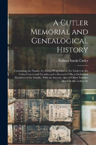 A Cutler Memorial and Genealogical History: Containing the Names of a Large Proportion of the Cutlers in the United States and Canada, and a Record of Many Individual Members of the Family, With an Account Also of Other Families Allied to the Cutlers By