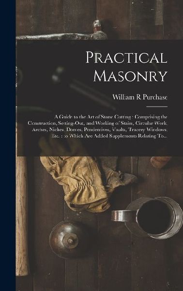 Practical Masonry: A Guide to the Art of Stone Cutting: Comprising the Construction, Setting-out, and Working of Stairs, Circular Work, Arches, Niches, Domes, Pendentives, Vaults, Tracery Windows, Etc.: to Which Are Added Supplements Relating To...