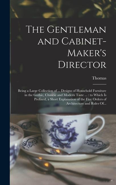 The Gentleman and Cabinet-maker's Director: Being a Large Collection of ... Designs of Household Furniture in the Gothic, Chinese and Modern Taste ...: to Which is Prefixed, a Short Explanation of the Five Orders of Architecture and Rules Of...