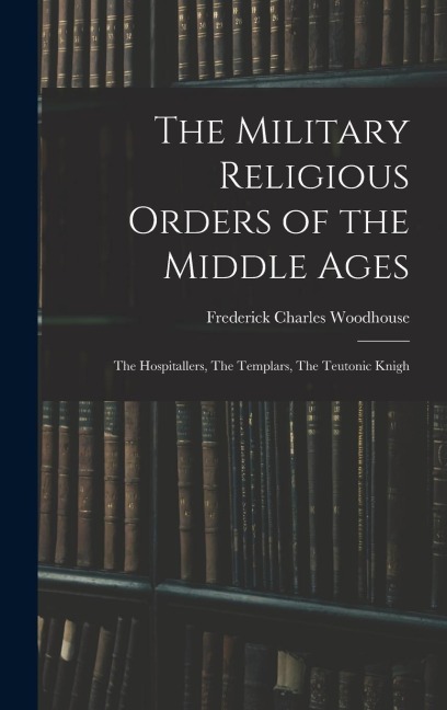 The Military Religious Orders of the Middle Ages: The Hospitallers, The Templars, The Teutonic Knigh