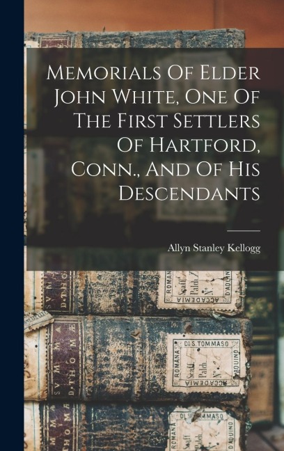 Memorials Of Elder John White, One Of The First Settlers Of Hartford, Conn., And Of His Descendants