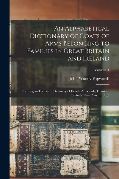 An Alphabetical Dictionary of Coats of Arms Belonging to Families in Great Britain and Ireland: Forming an Extensive Ordinary of British Armorials; Up