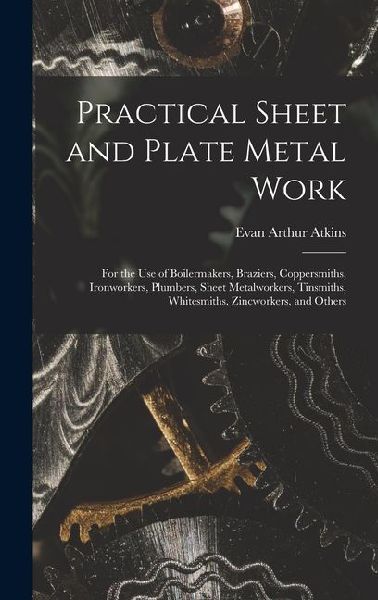 Practical Sheet and Plate Metal Work: For the Use of Boilermakers, Braziers, Coppersmiths, Ironworkers, Plumbers, Sheet Metalworkers, Tinsmiths, Whitesmiths, Zincworkers, and Others