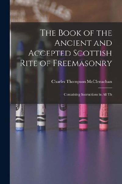 The Book of the Ancient and Accepted Scottish Rite of Freemasonry: Containing Instructions in all Th