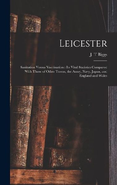 Leicester: Sanitation Versus Vaccination: its Vital Statistics Compared With Those of Other Towns, the Army, Navy, Japan, and England and Wales