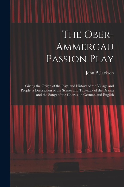 The Ober-Ammergau Passion Play: Giving the Origin of the Play, and History of the Village and People, a Description of the Scenes and Tableaux of the