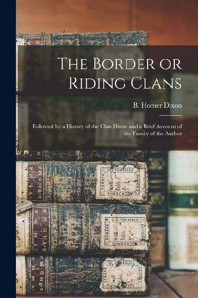 The Border or Riding Clans: Followed by a History of the Clan Dixon and a Brief Account of the Family of the Author