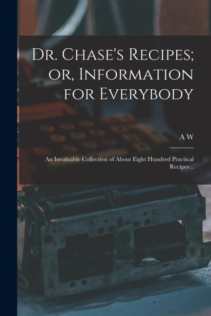 Dr. Chase's Recipes; or, Information for Everybody: An Invaluable Collection of About Eight Hundred Practical Recipes ..