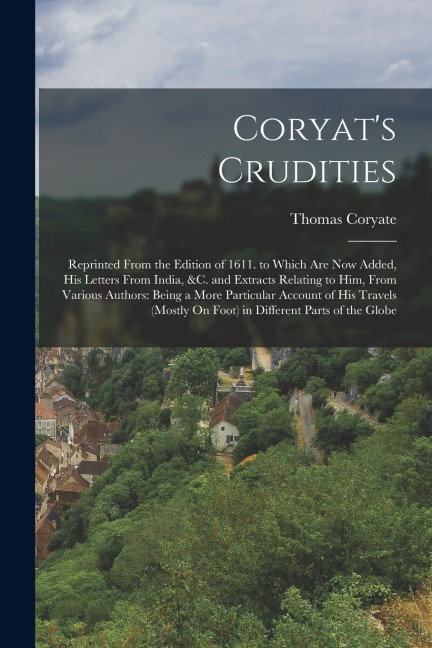 Coryats Crudities: Reprinted From the Edition of 1611. to Which Are Now Added, His Letters From India, &c. and Extracts Relating to Him,