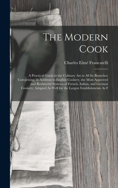 The Modern Cook: A Practical Guide to the Culinary Art in All Its Branches: Comprising, in Addition to English Cookery, the Most Approv