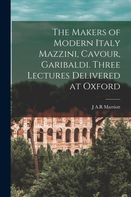 The Makers of Modern Italy Mazzini, Cavour, Garibaldi. Three Lectures Delivered at Oxford