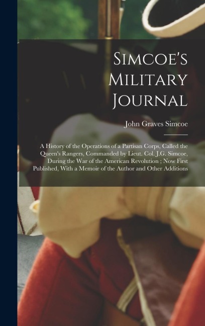 Simcoe's Military Journal: A History of the Operations of a Partisan Corps, Called the Queen's Rangers, Commanded by Lieut. Col. J.G. Simcoe, During the War of the American Revolution; Now First Published, With a Memoir of the Author and Other Additions