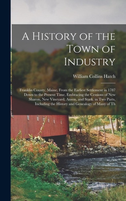 A History of the Town of Industry: Franklin County, Maine, From the Earliest Settlement in 1787 Down to the Present Time, Embracing the Cessions of Ne