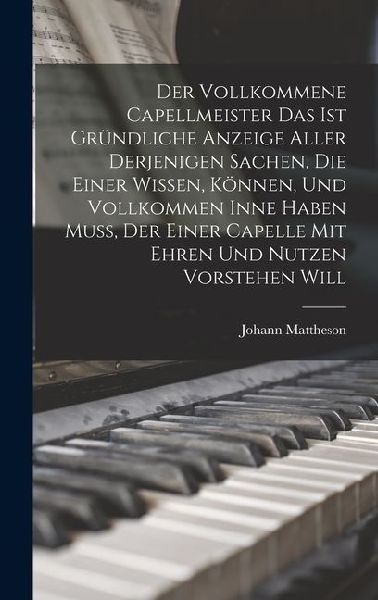 Der Vollkommene Capellmeister Das Ist Gründliche Anzeige Aller Derjenigen Sachen, Die Einer Wissen, Können, Und Vollkommen Inne Haben Muß, Der Einer C