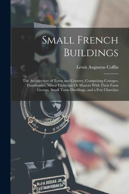 Small French Buildings: The Architecture of Town and Country, Comprising Cottages, Farmhouses, Minor Châteaux Or Manors With Their Farm Groups