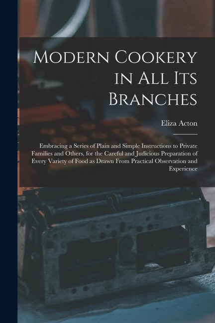 Modern Cookery in all its Branches: Embracing a Series of Plain and Simple Instructions to Private Families and Others, for the Careful and Judicious