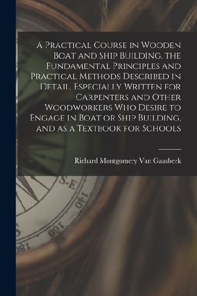 A Practical Course in Wooden Boat and Ship Building, the Fundamental Principles and Practical Methods Described in Detail, Especially Written for Carp