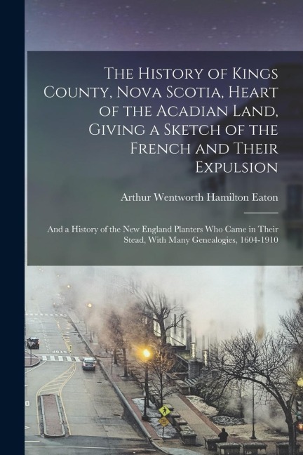 The History of Kings County, Nova Scotia, Heart of the Acadian Land, Giving a Sketch of the French and Their Expulsion; and a History of the New Engla