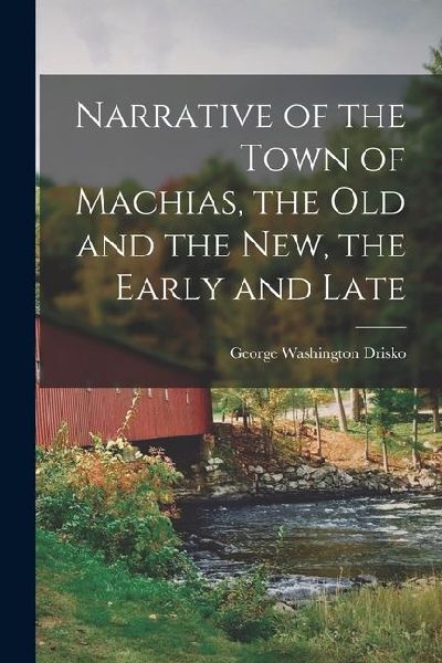 Narrative of the Town of Machias, the Old and the New, the Early and Late