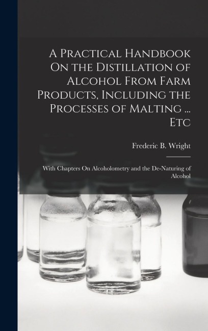 A Practical Handbook On the Distillation of Alcohol From Farm Products, Including the Processes of Malting ... Etc: With Chapters On Alcoholometry and