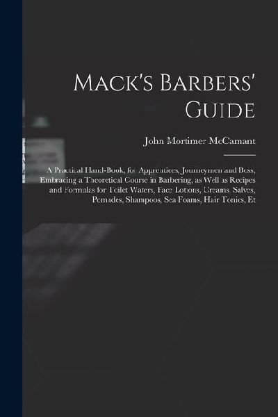 Macks Barbers Guide; a Practical Hand-book, for Apprentices, Journeymen and Boss, Embracing a Theoretical Course in Barbering, as Well as Recipes an