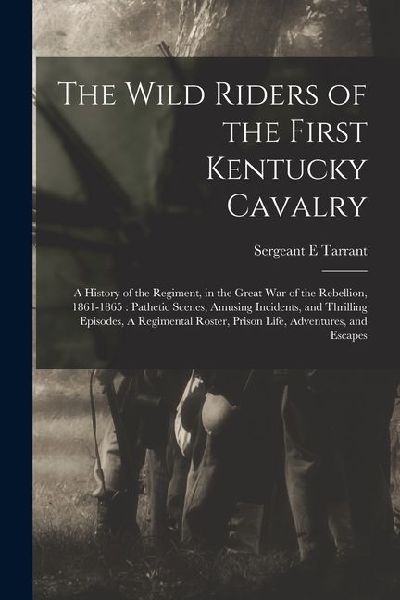 The Wild Riders of the First Kentucky Cavalry: A History of the Regiment, in the Great war of the Rebellion, 1861-1865: Pathetic Scenes, Amusing Incid