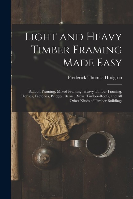 Light and Heavy Timber Framing Made Easy: Balloon Framing, Mixed Framing, Heavy Timber Framing, Houses, Factories, Bridges, Barns, Rinks, Timber-Roofs