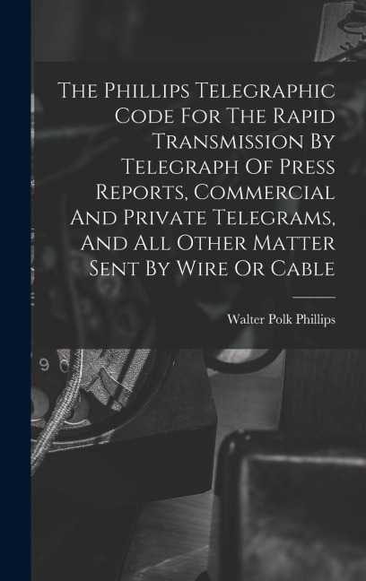 The Phillips Telegraphic Code For The Rapid Transmission By Telegraph Of Press Reports, Commercial And Private Telegrams, And All Other Matter Sent By