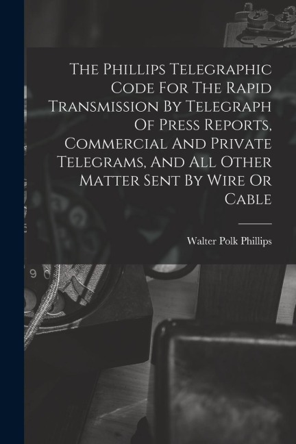 The Phillips Telegraphic Code For The Rapid Transmission By Telegraph Of Press Reports, Commercial And Private Telegrams, And All Other Matter Sent By