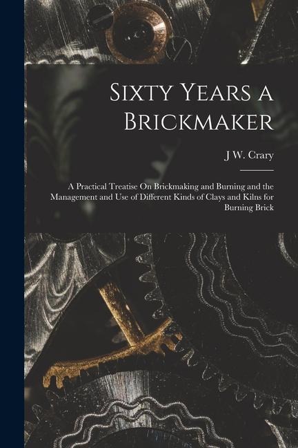 Sixty Years a Brickmaker: A Practical Treatise On Brickmaking and Burning and the Management and Use of Different Kinds of Clays and Kilns for B