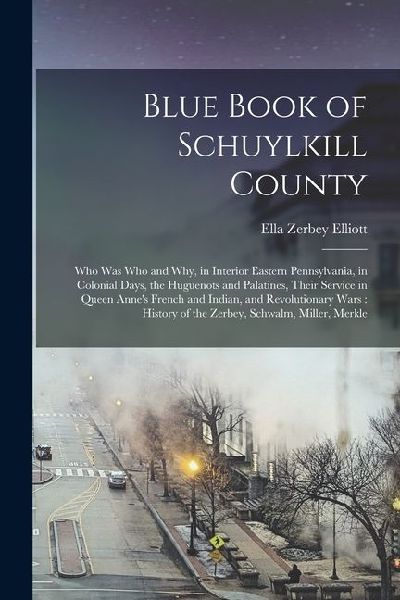 Blue Book of Schuylkill County: Who was Who and why, in Interior Eastern Pennsylvania, in Colonial Days, the Huguenots and Palatines, Their Service in