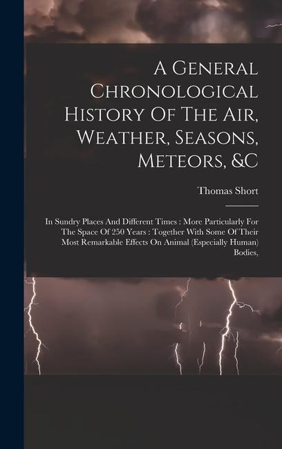 A General Chronological History Of The Air, Weather, Seasons, Meteors, &c: In Sundry Places And Different Times: More Particularly For The Space Of 250 Years: Together With Some Of Their Most Remarkable Effects On Animal (especially Human) Bodies,