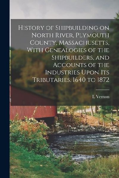 History of Shipbuilding on North River, Plymouth County, Massachusetts, With Genealogies of the Shipbuilders, and Accounts of the Industries Upon its