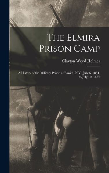 The Elmira Prison Camp: A History of the Military Prison at Elmira, N.Y., July 6, 1864, to July 10, 1865