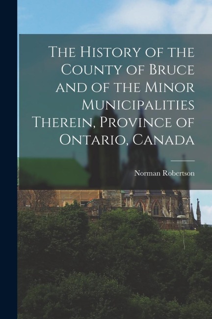 The History of the County of Bruce and of the Minor Municipalities Therein, Province of Ontario, Canada