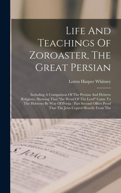 Life And Teachings Of Zoroaster, The Great Persian: Including A Comparison Of The Persian And Hebrew Religions, Showing That the Word Of The Lord Came To The Hebrews By Way Of Persia: Part Second Offers Proof That The Jews Copied Heavily From The