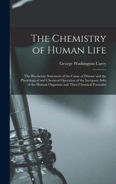The Chemistry of Human Life: The Biochemic Statement of the Cause of Disease and the Physiological and Chemical Operation of the Inorganic Salts of the Human Organism and Their Chemical Formulas