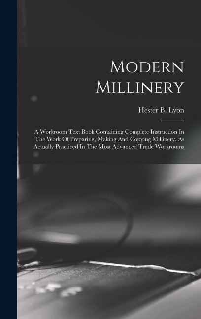Modern Millinery: A Workroom Text Book Containing Complete Instruction In The Work Of Preparing, Making And Copying Millinery, As Actual