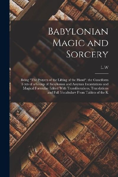 Babylonian Magic and Sorcery: Being The Prayers of the Lifting of the Hand, the Cuneiform Texts of a Group of Babylonian and Assyrian Incantations